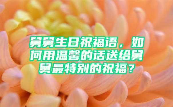 舅舅生日祝福语，如何用温馨的话送给舅舅最特别的祝福？