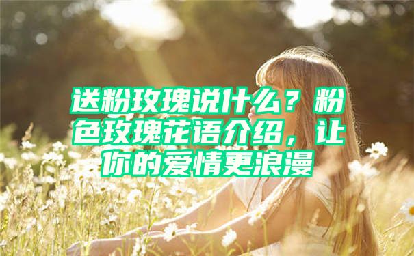 送粉玫瑰说什么？粉色玫瑰花语介绍，让你的爱情更浪漫