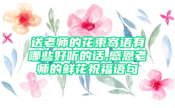 送老师的花束寄语有哪些好听的话,感恩老师的鲜花祝福语句