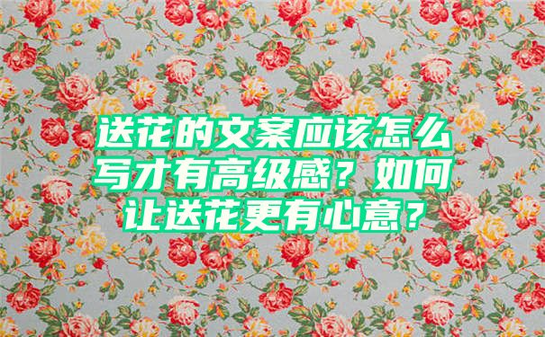 送花的文案应该怎么写才有高级感？如何让送花更有心意？